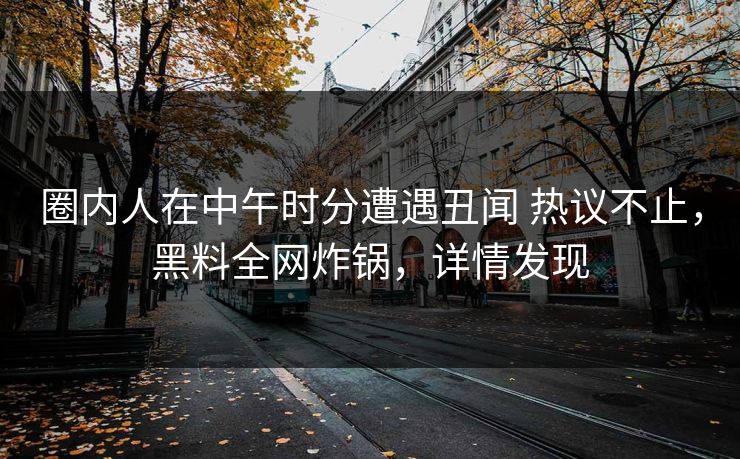 圈内人在中午时分遭遇丑闻 热议不止，黑料全网炸锅，详情发现