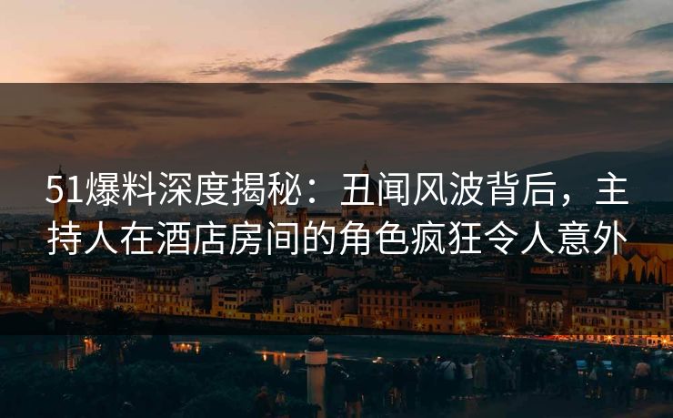 51爆料深度揭秘：丑闻风波背后，主持人在酒店房间的角色疯狂令人意外