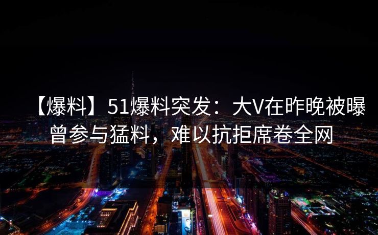 【爆料】51爆料突发：大V在昨晚被曝曾参与猛料，难以抗拒席卷全网