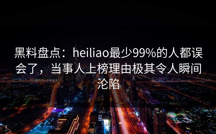 黑料盘点：heiliao最少99%的人都误会了，当事人上榜理由极其令人瞬间沦陷