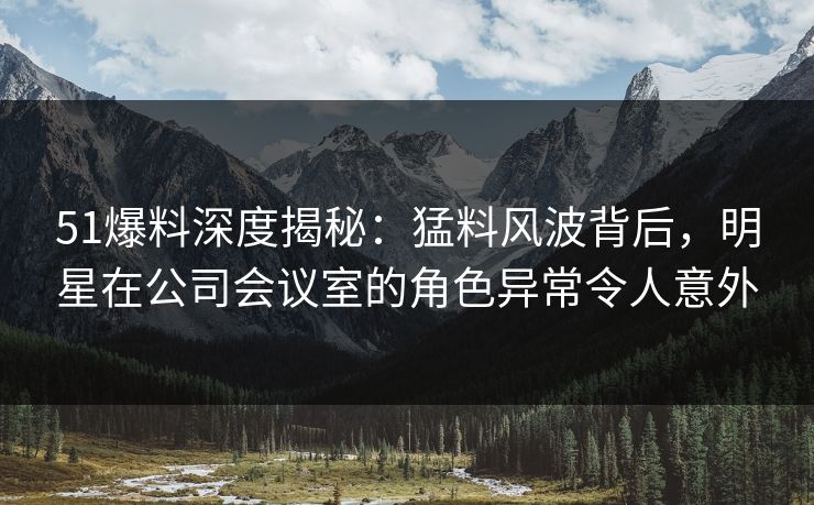 51爆料深度揭秘：猛料风波背后，明星在公司会议室的角色异常令人意外