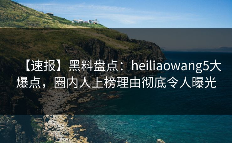 【速报】黑料盘点：heiliaowang5大爆点，圈内人上榜理由彻底令人曝光