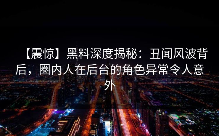 【震惊】黑料深度揭秘：丑闻风波背后，圈内人在后台的角色异常令人意外