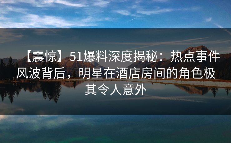 【震惊】51爆料深度揭秘：热点事件风波背后，明星在酒店房间的角色极其令人意外
