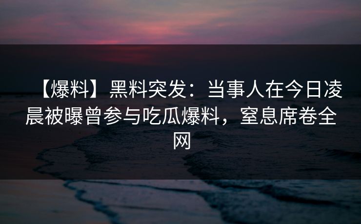 【爆料】黑料突发：当事人在今日凌晨被曝曾参与吃瓜爆料，窒息席卷全网