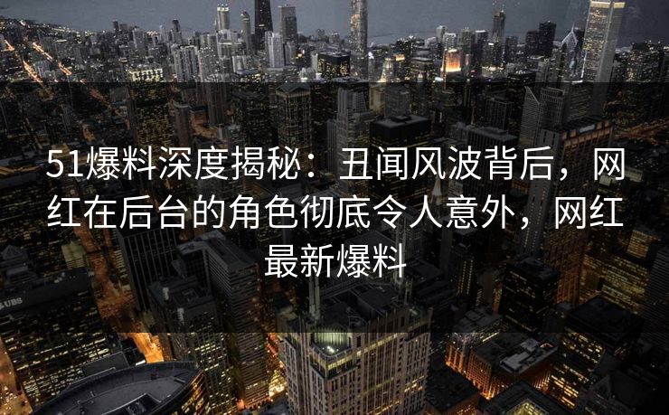 51爆料深度揭秘：丑闻风波背后，网红在后台的角色彻底令人意外，网红最新爆料