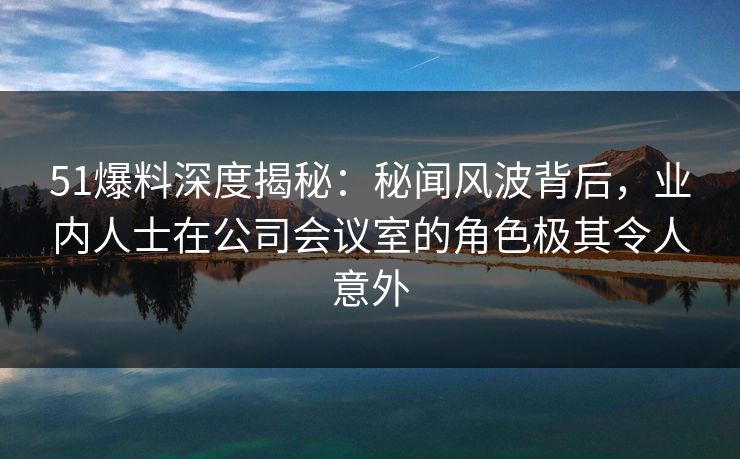 51爆料深度揭秘：秘闻风波背后，业内人士在公司会议室的角色极其令人意外