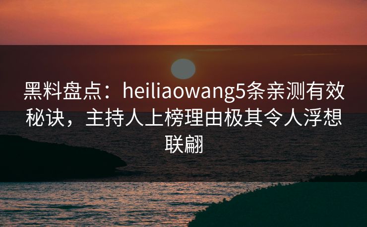 黑料盘点：heiliaowang5条亲测有效秘诀，主持人上榜理由极其令人浮想联翩