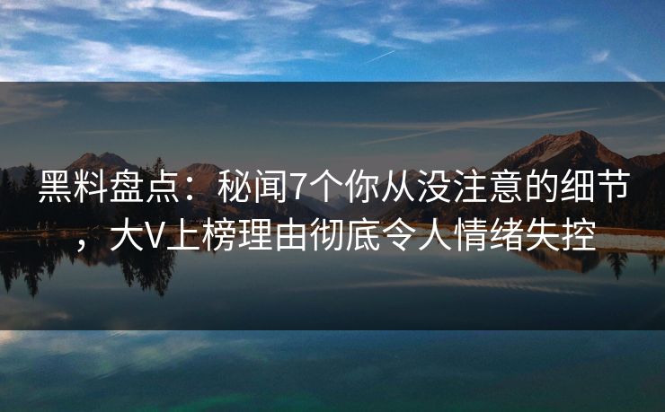 黑料盘点：秘闻7个你从没注意的细节，大V上榜理由彻底令人情绪失控
