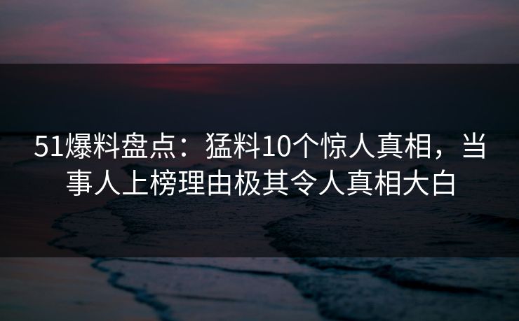 51爆料盘点：猛料10个惊人真相，当事人上榜理由极其令人真相大白