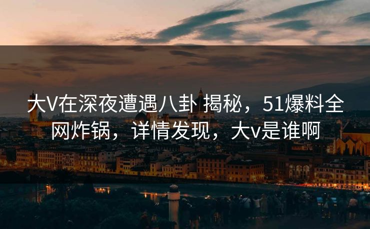 大V在深夜遭遇八卦 揭秘,51爆料全网炸锅,详情发现,大v是谁啊 大V在深夜遭遇八卦 揭秘,51爆料全网炸锅,详情发现,大v是谁啊