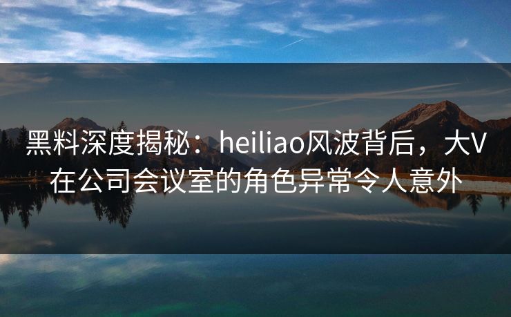 黑料深度揭秘：heiliao风波背后，大V在公司会议室的角色异常令人意外