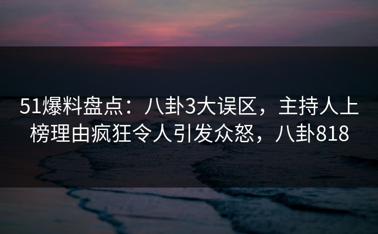 51爆料盘点：八卦3大误区，主持人上榜理由疯狂令人引发众怒，八卦818