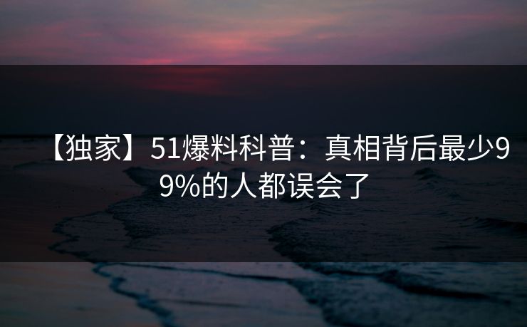 【独家】51爆料科普：真相背后最少99%的人都误会了