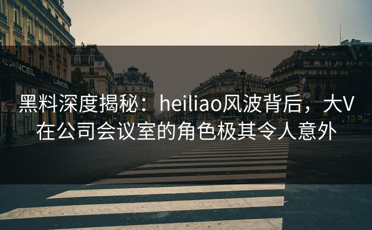黑料深度揭秘：heiliao风波背后，大V在公司会议室的角色极其令人意外