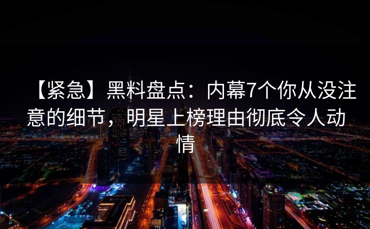 【紧急】黑料盘点：内幕7个你从没注意的细节，明星上榜理由彻底令人动情