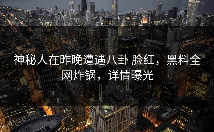 神秘人在昨晚遭遇八卦 脸红，黑料全网炸锅，详情曝光