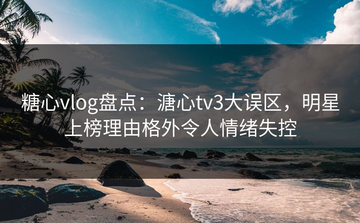 糖心vlog盘点：溏心tv3大误区，明星上榜理由格外令人情绪失控