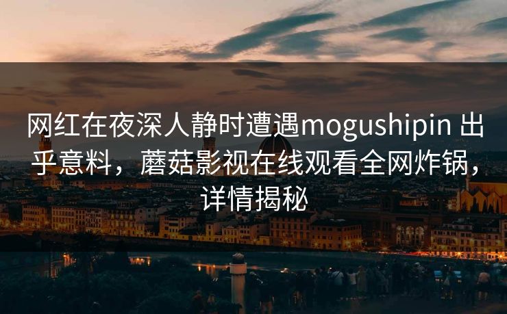网红在夜深人静时遭遇mogushipin 出乎意料，蘑菇影视在线观看全网炸锅，详情揭秘