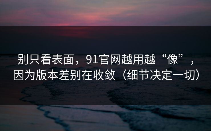 别只看表面,91官网越用越“像”,因为版本差别在收敛(细节决定一切) 别只看表面,91官网越用越“像”,因为版本差别在收敛(细节决定一切)
