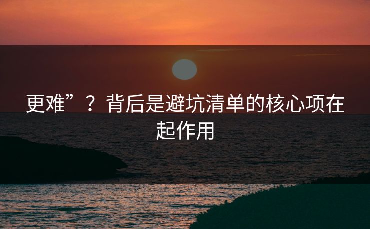 更难”？背后是避坑清单的核心项在起作用