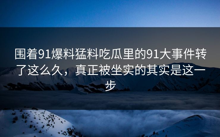 围着91爆料猛料吃瓜里的91大事件转了这么久，真正被坐实的其实是这一步