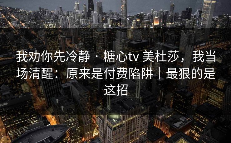我劝你先冷静 · 糖心tv 美杜莎，我当场清醒：原来是付费陷阱｜最狠的是这招