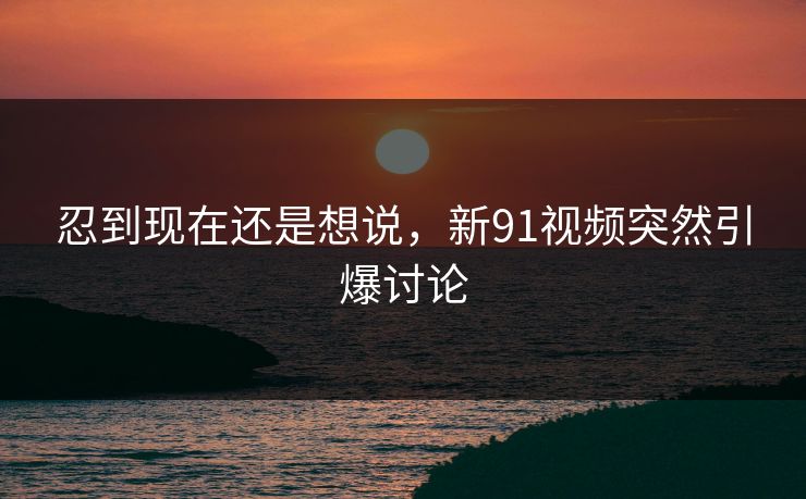 忍到现在还是想说，新91视频突然引爆讨论
