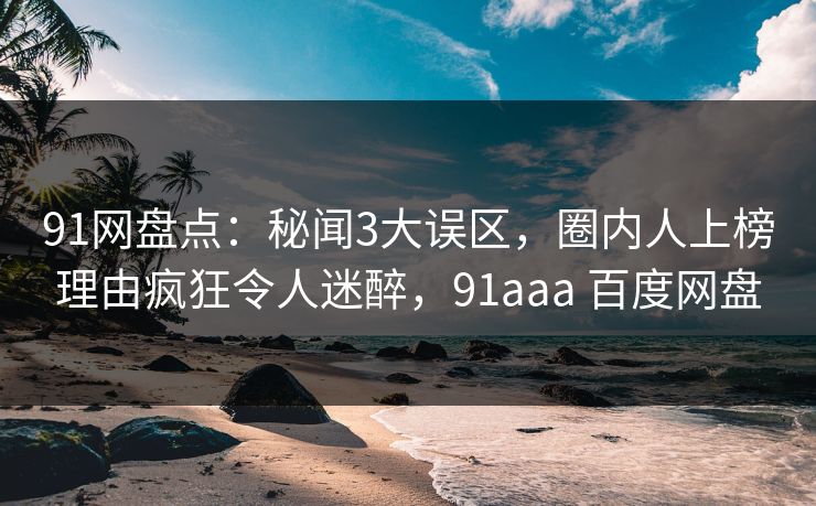 91网盘点：秘闻3大误区，圈内人上榜理由疯狂令人迷醉，91aaa 百度网盘