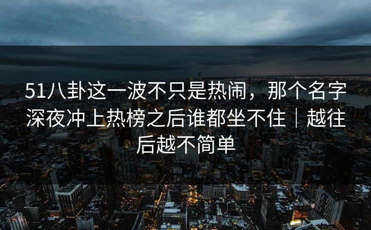 51八卦这一波不只是热闹,那个名字深夜冲上热榜之后谁都坐不住|越往后越不简单 51八卦这一波不只是热闹,那个名字深夜冲上热榜之后谁都坐不住|越往后越不简单
