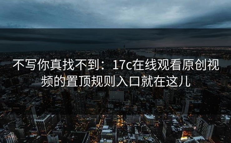 不写你真找不到：17c在线观看原创视频的置顶规则入口就在这儿