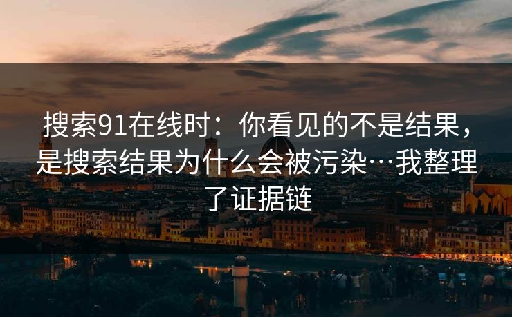 搜索91在线时：你看见的不是结果，是搜索结果为什么会被污染…我整理了证据链