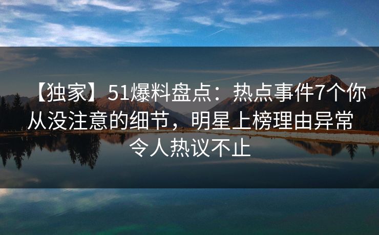 【独家】51爆料盘点：热点事件7个你从没注意的细节，明星上榜理由异常令人热议不止