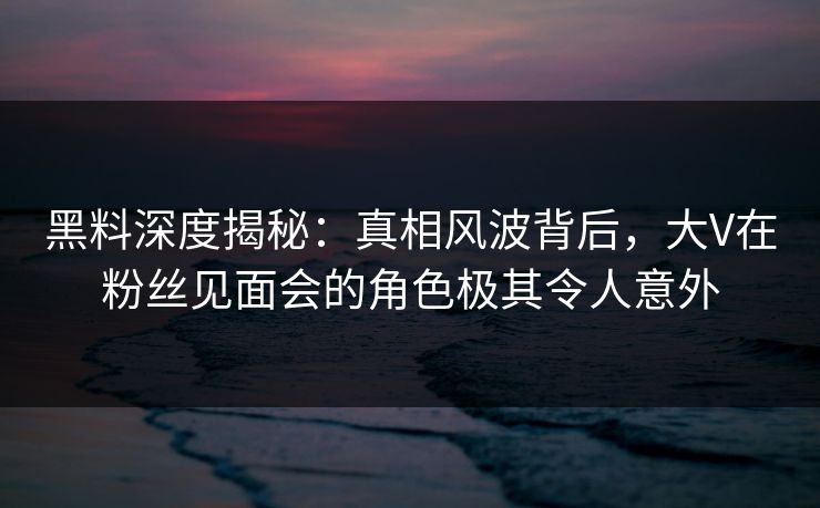 黑料深度揭秘：真相风波背后，大V在粉丝见面会的角色极其令人意外
