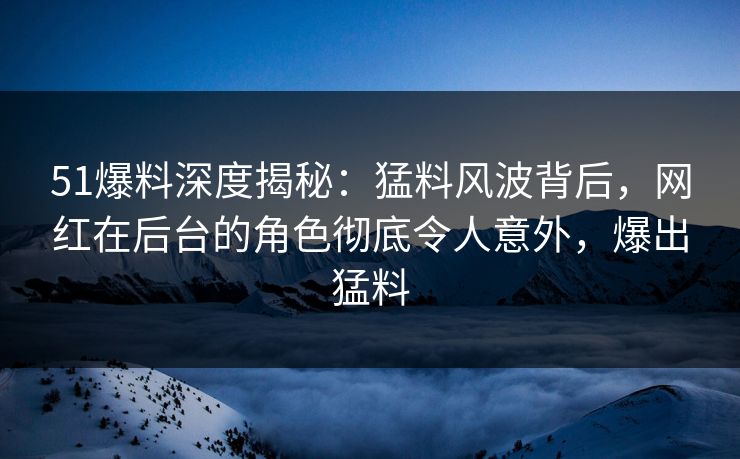 51爆料深度揭秘:猛料风波背后,网红在后台的角色彻底令人意外,爆出猛料 51爆料深度揭秘:猛料风波背后,网红在后台的角色彻底令人意外,爆出猛料