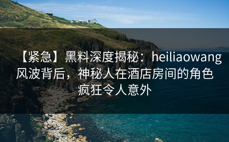 【紧急】黑料深度揭秘:heiliaowang风波背后,神秘人在酒店房间的角色疯狂令人意外 【紧急】黑料深度揭秘:heiliaowang风波背后,神秘人在酒店房间的角色疯狂令人意外
