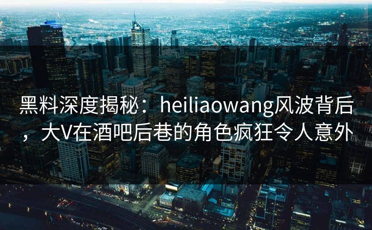 黑料深度揭秘：heiliaowang风波背后，大V在酒吧后巷的角色疯狂令人意外