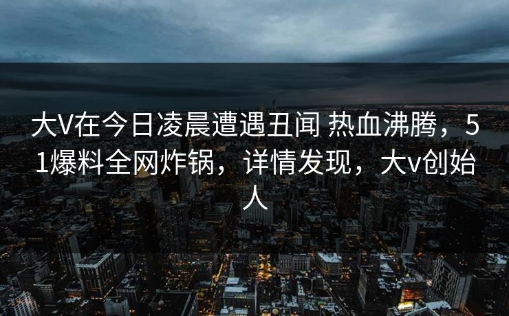 大V在今日凌晨遭遇丑闻 热血沸腾,51爆料全网炸锅,详情发现,大v创始人 大V在今日凌晨遭遇丑闻 热血沸腾,51爆料全网炸锅,详情发现,大v创始人