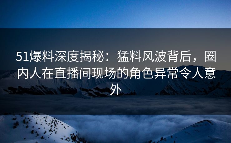 51爆料深度揭秘:猛料风波背后,圈内人在直播间现场的角色异常令人意外 51爆料深度揭秘:猛料风波背后,圈内人在直播间现场的角色异常令人意外