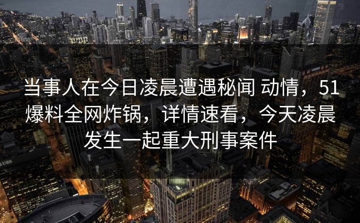 当事人在今日凌晨遭遇秘闻 动情,51爆料全网炸锅,详情速看,今天凌晨发生一起重大刑事案件 当事人在今日凌晨遭遇秘闻 动情,51爆料全网炸锅,详情速看,今天凌晨发生一起重大刑事案件