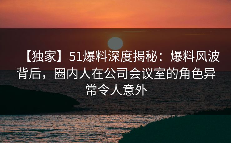 【独家】51爆料深度揭秘：爆料风波背后，圈内人在公司会议室的角色异常令人意外