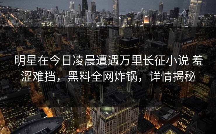 明星在今日凌晨遭遇万里长征小说 羞涩难挡,黑料全网炸锅,详情揭秘 明星在今日凌晨遭遇万里长征小说 羞涩难挡,黑料全网炸锅,详情揭秘