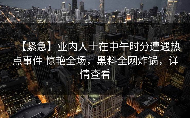 【紧急】业内人士在中午时分遭遇热点事件 惊艳全场，黑料全网炸锅，详情查看