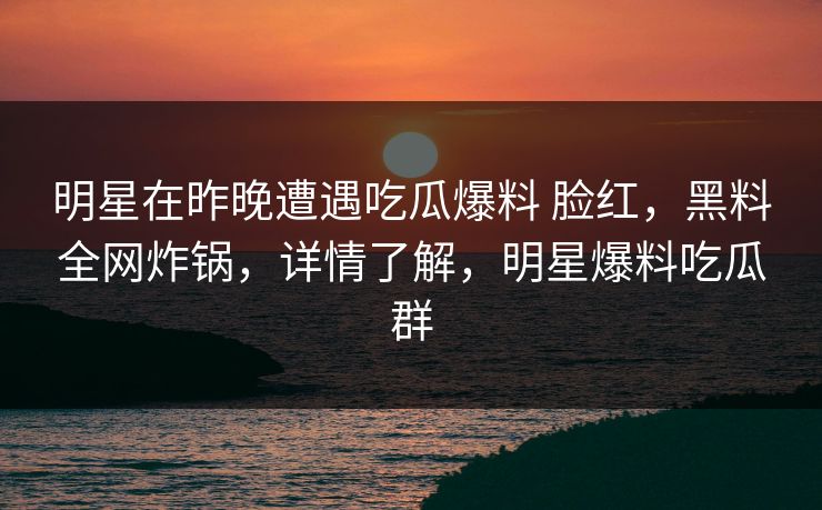 明星在昨晚遭遇吃瓜爆料 脸红,黑料全网炸锅,详情了解,明星爆料吃瓜群 明星在昨晚遭遇吃瓜爆料 脸红,黑料全网炸锅,详情了解,明星爆料吃瓜群