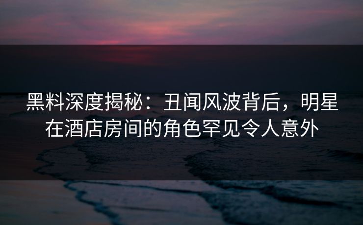 黑料深度揭秘:丑闻风波背后,明星在酒店房间的角色罕见令人意外 黑料深度揭秘:丑闻风波背后,明星在酒店房间的角色罕见令人意外