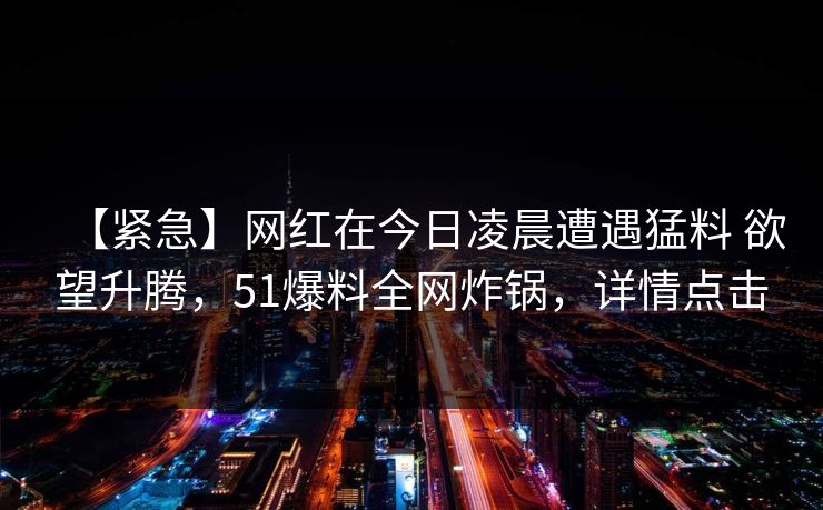 【紧急】网红在今日凌晨遭遇猛料 欲望升腾,51爆料全网炸锅,详情点击 【紧急】网红在今日凌晨遭遇猛料 欲望升腾,51爆料全网炸锅,详情点击