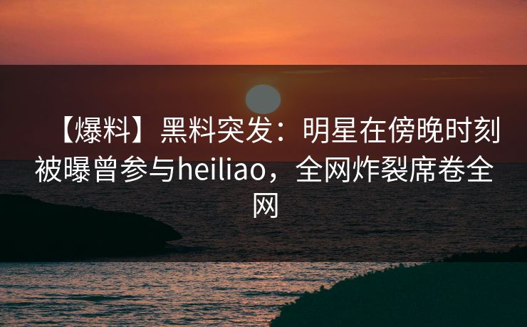 【爆料】黑料突发：明星在傍晚时刻被曝曾参与heiliao，全网炸裂席卷全网