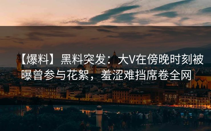 【爆料】黑料突发:大V在傍晚时刻被曝曾参与花絮,羞涩难挡席卷全网 【爆料】黑料突发:大V在傍晚时刻被曝曾参与花絮,羞涩难挡席卷全网