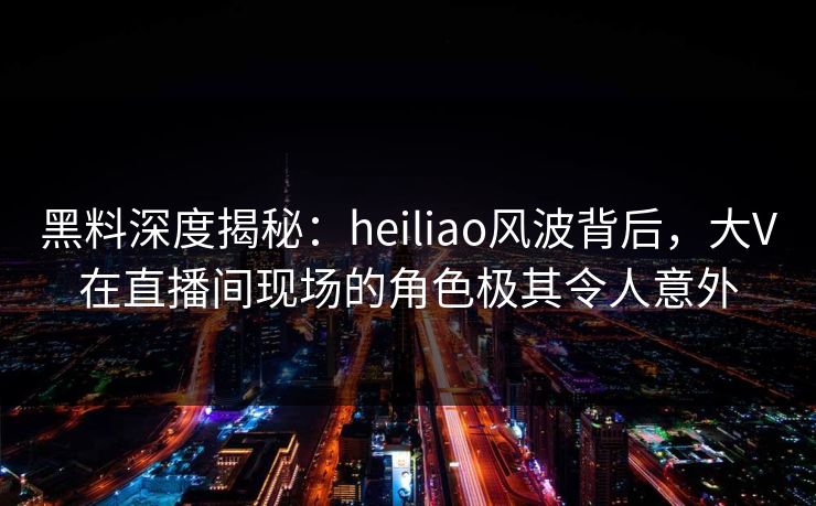 黑料深度揭秘：heiliao风波背后，大V在直播间现场的角色极其令人意外