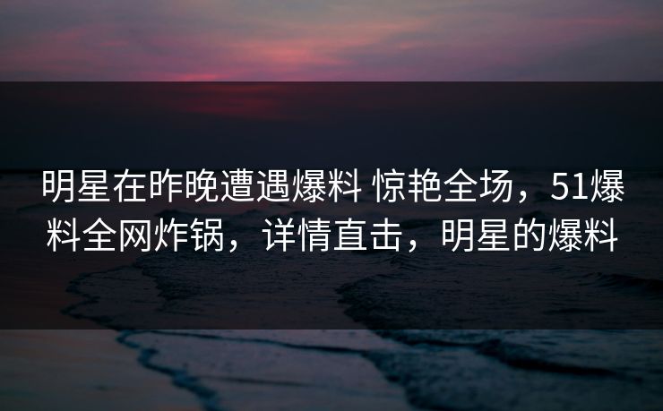 明星在昨晚遭遇爆料 惊艳全场,51爆料全网炸锅,详情直击,明星的爆料 明星在昨晚遭遇爆料 惊艳全场,51爆料全网炸锅,详情直击,明星的爆料